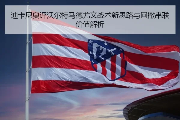迪卡尼奥评沃尔特马德尤文战术新思路与回撤串联价值解析