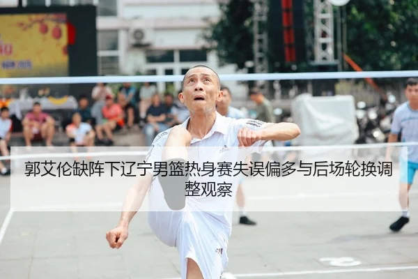 郭艾伦缺阵下辽宁男篮热身赛失误偏多与后场轮换调整观察